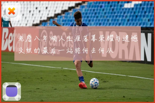 老詹八年湖人生涯落幕荣耀与遗憾交织的最后一站将何去何从