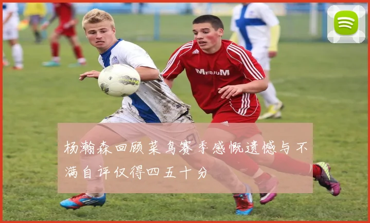杨瀚森回顾菜鸟赛季感慨遗憾与不满自评仅得四五十分
