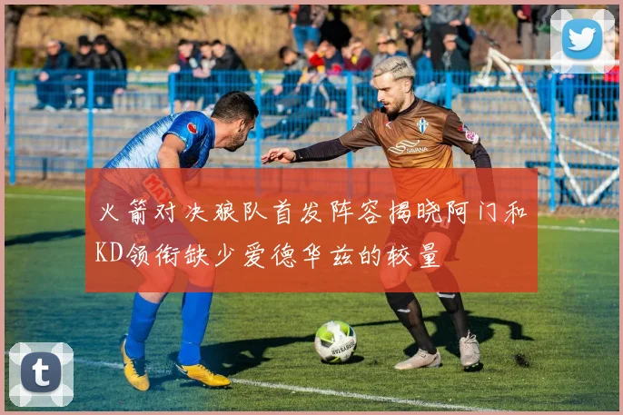 火箭对决狼队首发阵容揭晓阿门和KD领衔缺少爱德华兹的较量