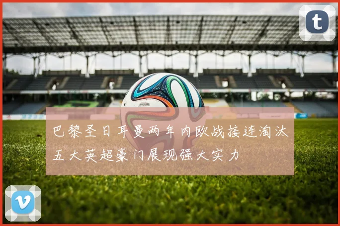 巴黎圣日耳曼两年内欧战接连淘汰五大英超豪门展现强大实力