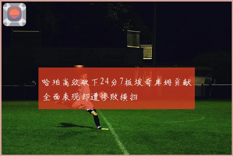 哈珀高效砍下24分7板埃奇库姆贡献全面表现却遭惨败横扫