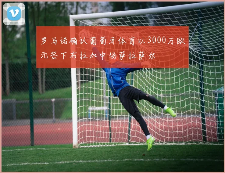 罗马诺确认葡萄牙体育以3000万欧元签下布拉加中场萨拉萨尔