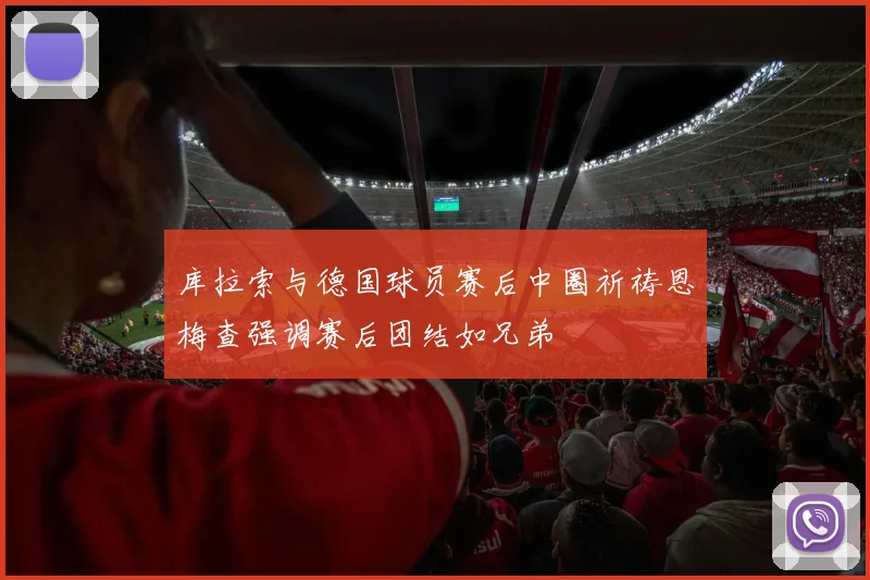 库拉索与德国球员赛后中圈祈祷恩梅查强调赛后团结如兄弟