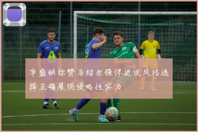 华盛顿称赞马绍尔强悍进攻风格选择正确展现侵略性实力