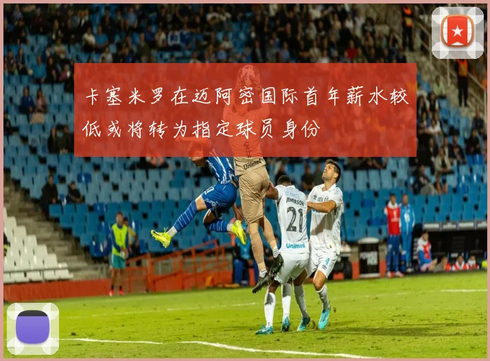卡塞米罗在迈阿密国际首年薪水较低或将转为指定球员身份