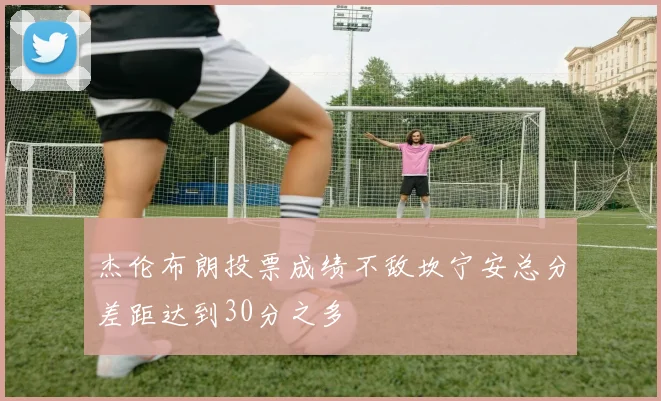 杰伦布朗投票成绩不敌坎宁安总分差距达到30分之多