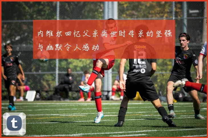 内维尔回忆父亲离世时母亲的坚强与幽默令人感动