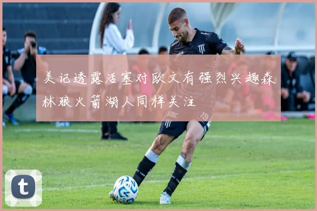 美记透露活塞对欧文有强烈兴趣森林狼火箭湖人同样关注