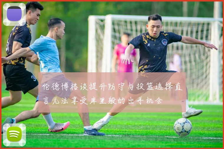 伦德博格谈提升防守与投篮选择直言无法享受库里般的出手机会